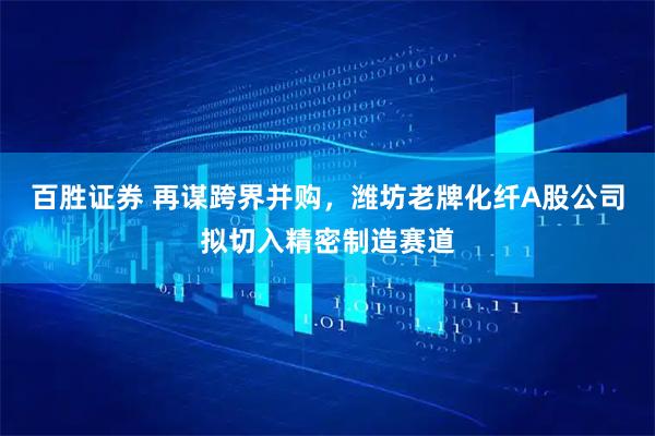 百胜证券 再谋跨界并购，潍坊老牌化纤A股公司拟切入精密制造赛道
