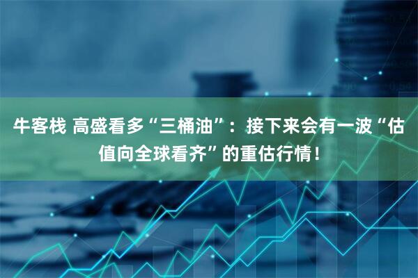 牛客栈 高盛看多“三桶油”：接下来会有一波“估值向全球看齐”的重估行情！