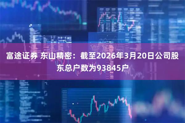 富途证券 东山精密：截至2026年3月20日公司股东总户数为93845户