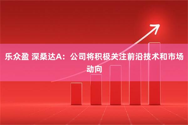 乐众盈 深桑达A：公司将积极关注前沿技术和市场动向