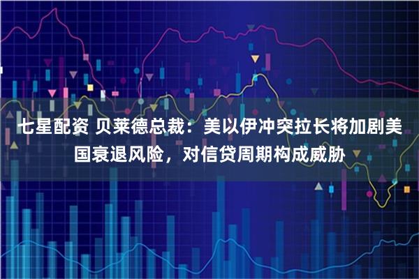 七星配资 贝莱德总裁：美以伊冲突拉长将加剧美国衰退风险，对信贷周期构成威胁