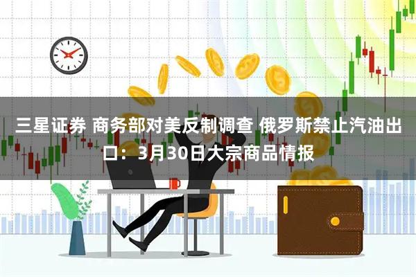 三星证券 商务部对美反制调查 俄罗斯禁止汽油出口：3月30日大宗商品情报