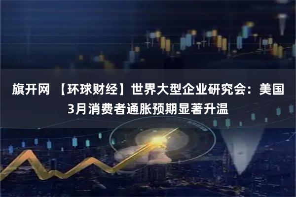 旗开网 【环球财经】世界大型企业研究会：美国3月消费者通胀预期显著升温