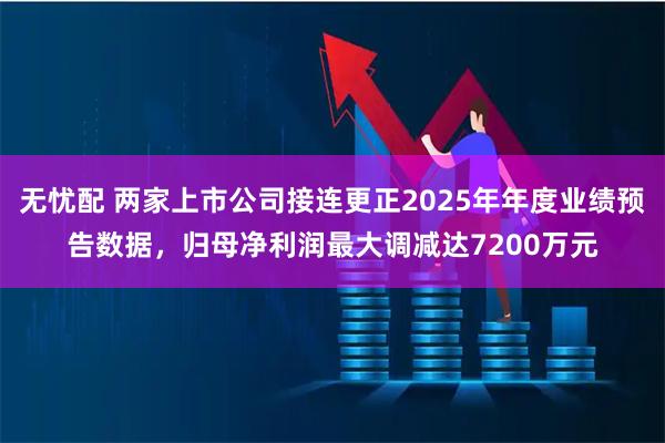 无忧配 两家上市公司接连更正2025年年度业绩预告数据，归母净利润最大调减达7200万元