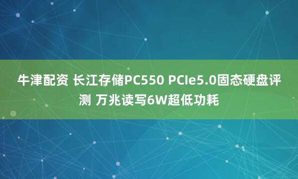 牛津配资 长江存储PC550 PCIe5.0固态硬盘评测 万兆读写6W超低功耗