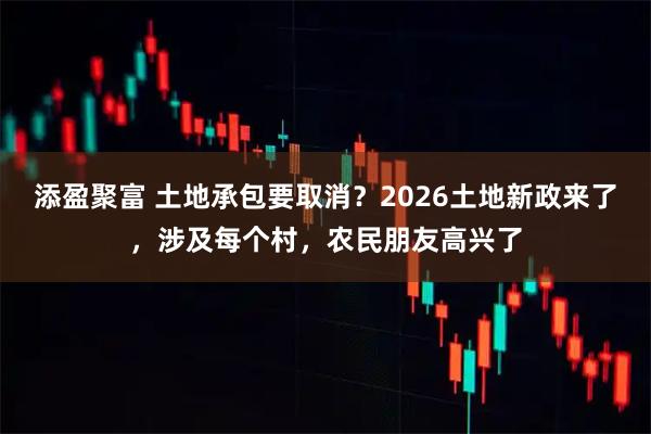 添盈聚富 土地承包要取消？2026土地新政来了，涉及每个村，农民朋友高兴了