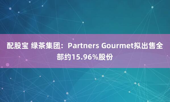 配股宝 绿茶集团：Partners Gourmet拟出售全部约15.96%股份