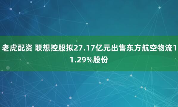 老虎配资 联想控股拟27.17亿元出售东方航空物流11.29%股份