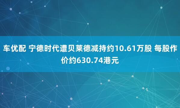 车优配 宁德时代遭贝莱德减持约10.61万股 每股作价约630.74港元