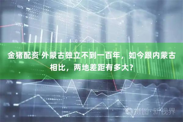 金猪配资 外蒙古独立不到一百年，如今跟内蒙古相比，两地差距有多大？