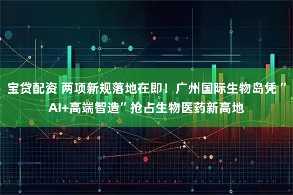 宝贷配资 两项新规落地在即！广州国际生物岛凭“AI+高端智造”抢占生物医药新高地
