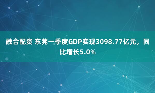 融合配资 东莞一季度GDP实现3098.77亿元，同比增长5.0%
