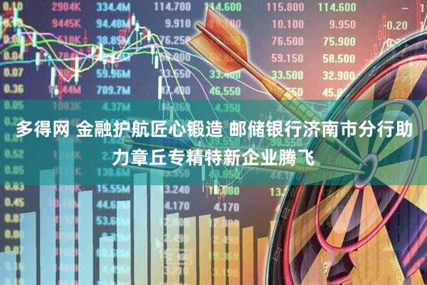 多得网 金融护航匠心锻造 邮储银行济南市分行助力章丘专精特新企业腾飞