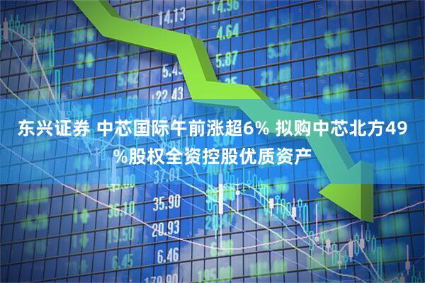 东兴证券 中芯国际午前涨超6% 拟购中芯北方49%股权全资控股优质资产