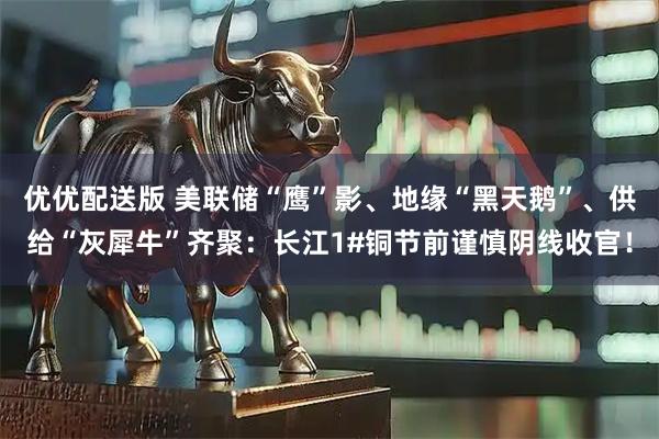 优优配送版 美联储“鹰”影、地缘“黑天鹅”、供给“灰犀牛”齐聚：长江1#铜节前谨慎阴线收官！