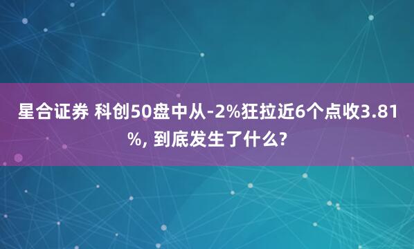 星合证券 科创50盘中从-2%狂拉近6个点收3.81%, 到底发生了什么?
