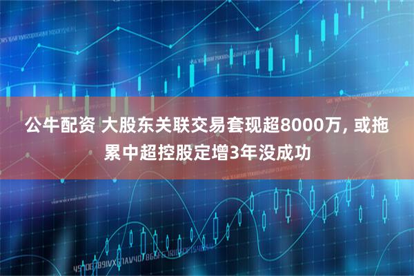 公牛配资 大股东关联交易套现超8000万, 或拖累中超控股定增3年没成功