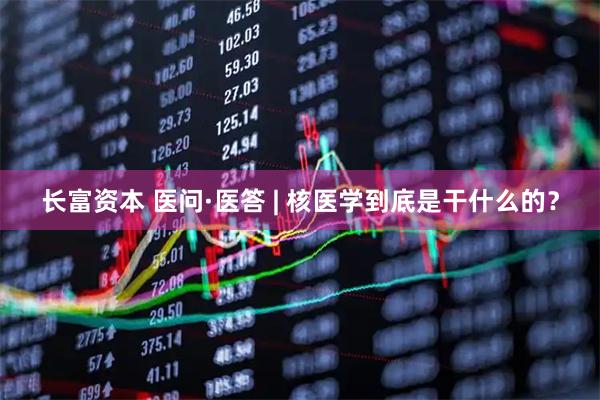 长富资本 医问·医答 | 核医学到底是干什么的？