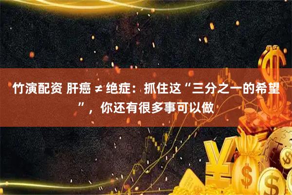 竹演配资 肝癌 ≠ 绝症：抓住这“三分之一的希望”，你还有很多事可以做