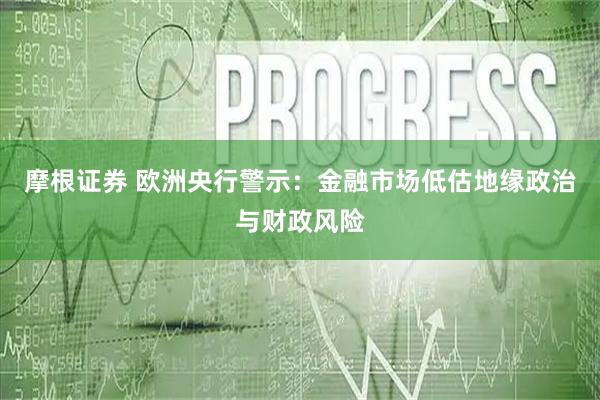 摩根证券 欧洲央行警示：金融市场低估地缘政治与财政风险