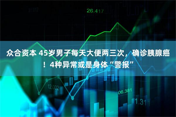 众合资本 45岁男子每天大便两三次，确诊胰腺癌！4种异常或是身体“警报”