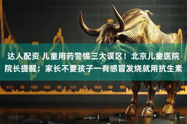 达人配资 儿童用药警惕三大误区！北京儿童医院院长提醒：家长不要孩子一有感冒发烧就用抗生素