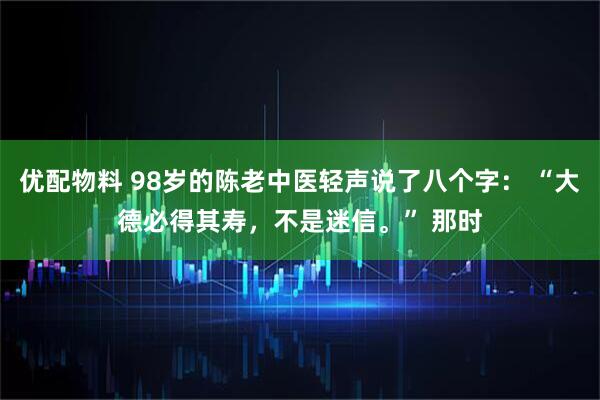 优配物料 98岁的陈老中医轻声说了八个字： “大德必得其寿，不是迷信。” 那时