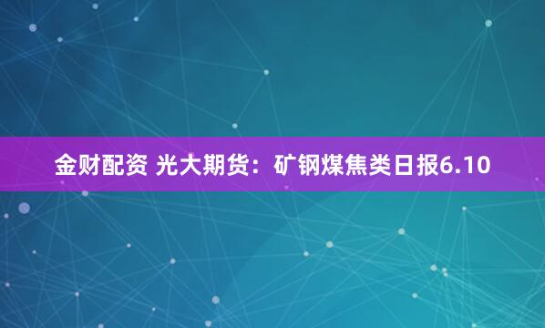 金财配资 光大期货：矿钢煤焦类日报6.10