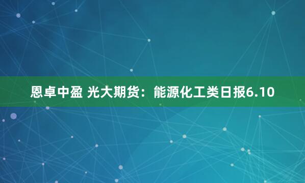 恩卓中盈 光大期货：能源化工类日报6.10