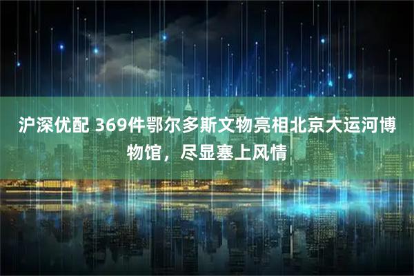 沪深优配 369件鄂尔多斯文物亮相北京大运河博物馆，尽显塞上风情