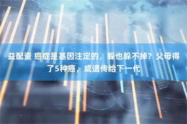 益配资 癌症是基因注定的，躲也躲不掉？父母得了5种癌，或遗传给下一代