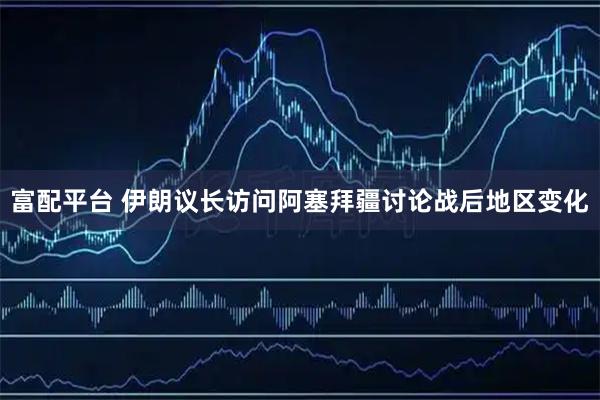 富配平台 伊朗议长访问阿塞拜疆讨论战后地区变化