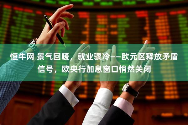 恒牛网 景气回暖，就业骤冷——欧元区释放矛盾信号，欧央行加息窗口悄然关闭