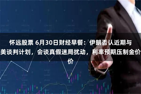 怀远股票 6月30日财经早餐：伊朗否认近期与美谈判计划，会谈真假迷局扰动，利率预期压制金价