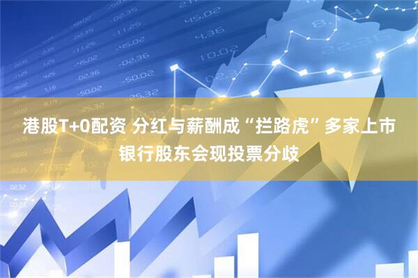 港股T+0配资 分红与薪酬成“拦路虎”多家上市银行股东会现投票分歧