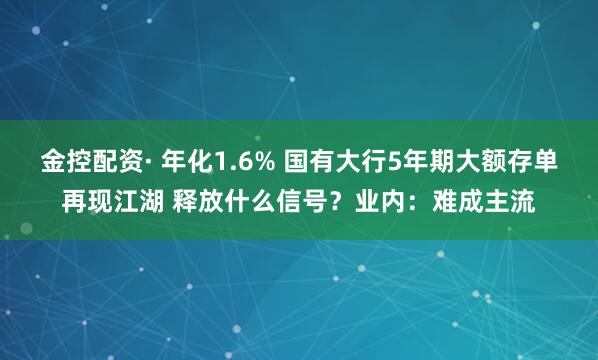 金控配资· 年化1.6% 国有大行5年期大额存单再现江湖 释放什么信号？业内：难成主流