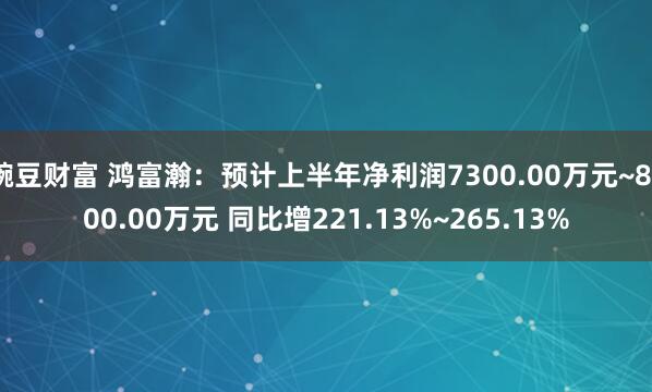 豌豆财富 鸿富瀚：预计上半年净利润7300.00万元~8300.00万元 同比增221.13%~265.13%