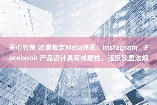 匠心智策 欧盟裁定Meta违规：Instagram、Facebook 产品设计具有成瘾性，违反欧盟法规