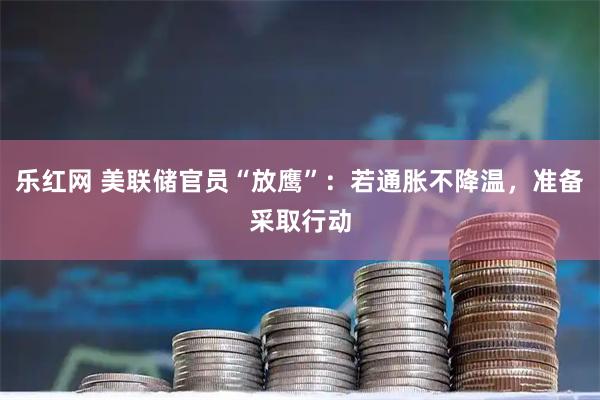 乐红网 美联储官员“放鹰”：若通胀不降温，准备采取行动