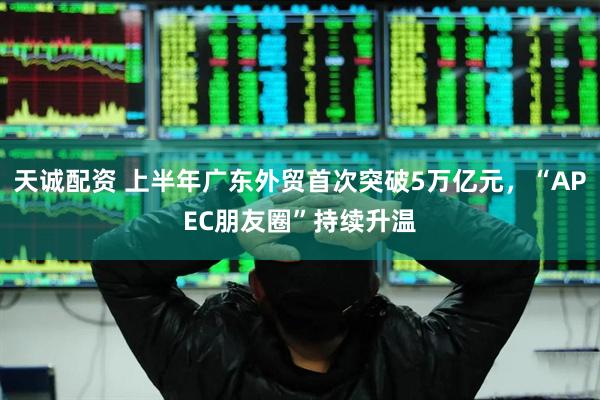 天诚配资 上半年广东外贸首次突破5万亿元，“APEC朋友圈”持续升温