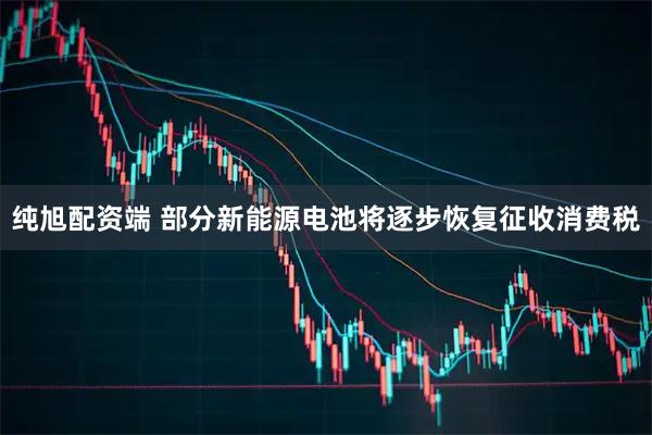 纯旭配资端 部分新能源电池将逐步恢复征收消费税