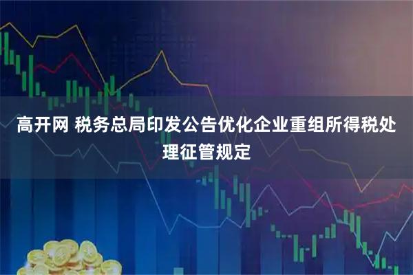 高开网 税务总局印发公告优化企业重组所得税处理征管规定