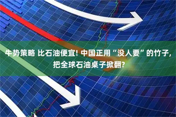 牛势策略 比石油便宜! 中国正用“没人要”的竹子, 把全球石油桌子掀翻?