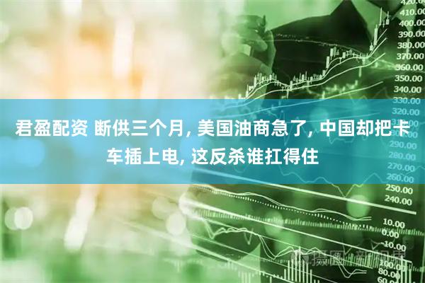 君盈配资 断供三个月, 美国油商急了, 中国却把卡车插上电, 这反杀谁扛得住