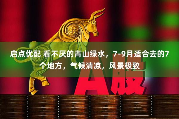 启点优配 看不厌的青山绿水，7-9月适合去的7个地方，气候清凉，风景极致