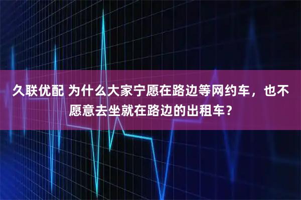 久联优配 为什么大家宁愿在路边等网约车，也不愿意去坐就在路边的出租车？