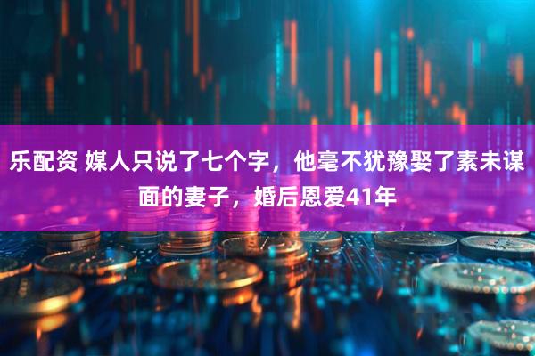 乐配资 媒人只说了七个字，他毫不犹豫娶了素未谋面的妻子，婚后恩爱41年