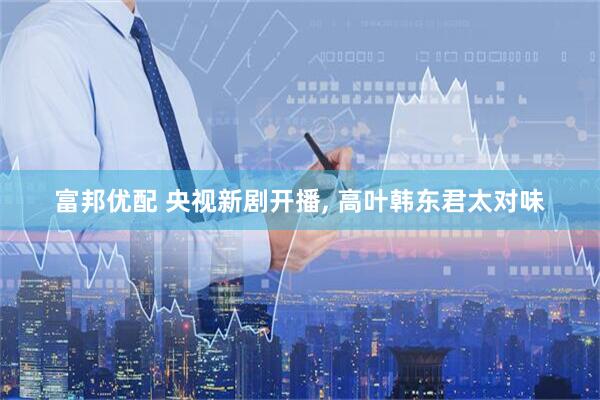 富邦优配 央视新剧开播, 高叶韩东君太对味