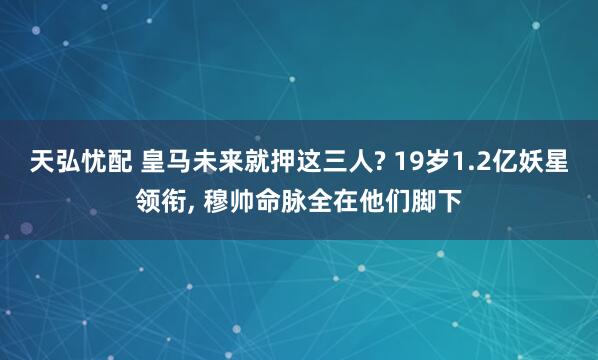 天弘忧配 皇马未来就押这三人? 19岁1.2亿妖星领衔, 穆帅命脉全在他们脚下