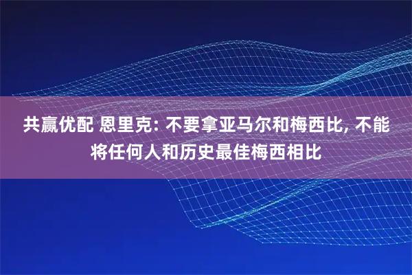 共赢优配 恩里克: 不要拿亚马尔和梅西比, 不能将任何人和历史最佳梅西相比